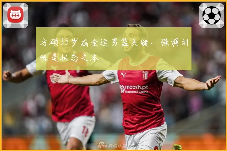方硕35岁成全运男篮关键，强调训练是状态之本