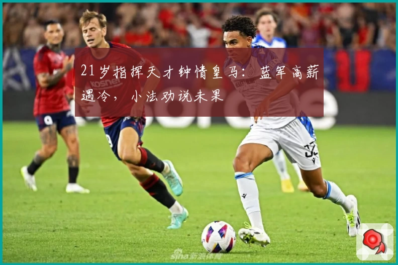 21岁指挥天才钟情皇马：蓝军高薪遇冷，小法劝说未果