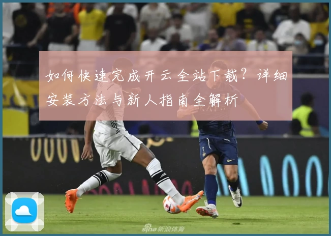 如何快速完成开云全站下载？详细安装方法与新人指南全解析