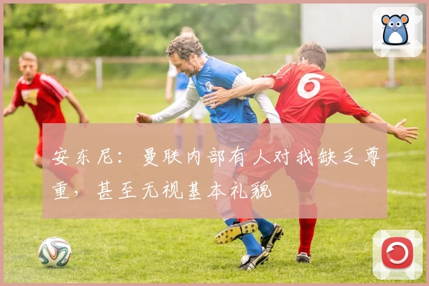 安东尼：曼联内部有人对我缺乏尊重，甚至无视基本礼貌