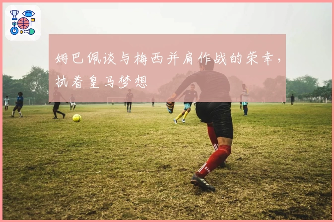 姆巴佩谈与梅西并肩作战的荣幸，执着皇马梦想