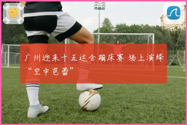 广州迎来十五运会蹦床赛 场上演绎“空中芭蕾”