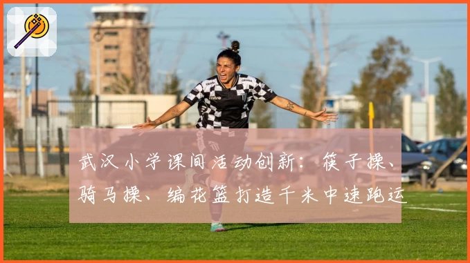 武汉小学课间活动创新：筷子操、骑马操、编花篮打造千米中速跑运动量