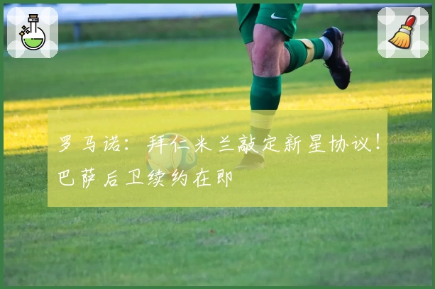 罗马诺：拜仁米兰敲定新星协议！巴萨后卫续约在即