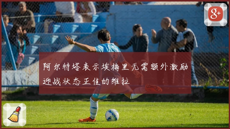 阿尔特塔表示埃梅里无需额外激励迎战状态正佳的维拉