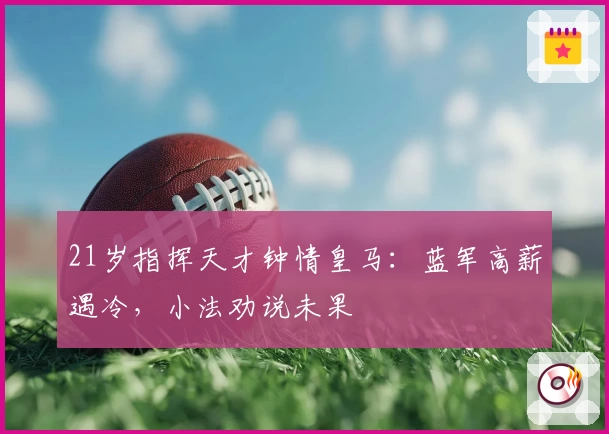 21岁指挥天才钟情皇马：蓝军高薪遇冷，小法劝说未果