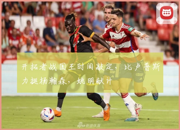 开拓者战国王时间敲定,比卢普斯力挺杨瀚森,姚明献计